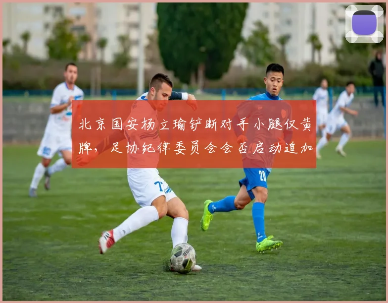北京国安杨立瑜铲断对手小腿仅黄牌，足协纪律委员会会否启动追加停赛？