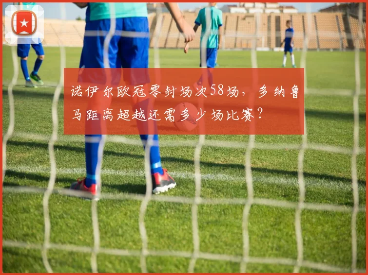 诺伊尔欧冠零封场次58场，多纳鲁马距离超越还需多少场比赛？