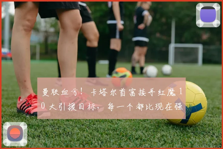 曼联血亏！卡塔尔首富接手红魔 10 大引援目标，每一个都比现在强