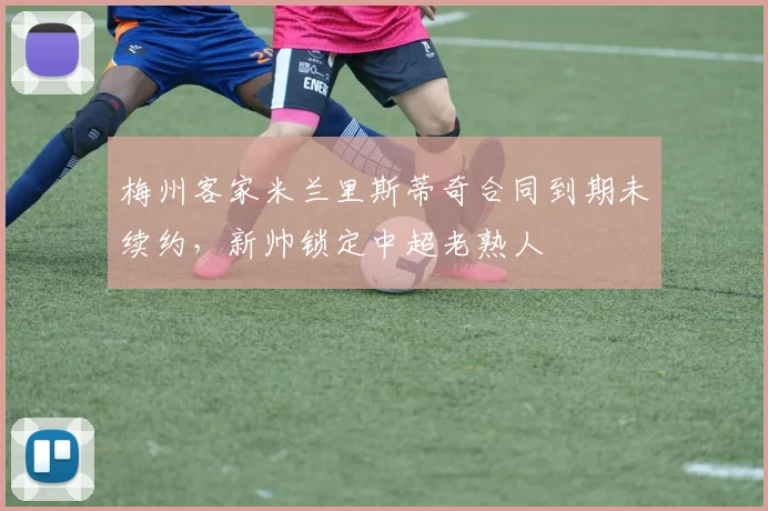 梅州客家米兰里斯蒂奇合同到期未续约，新帅锁定中超老熟人