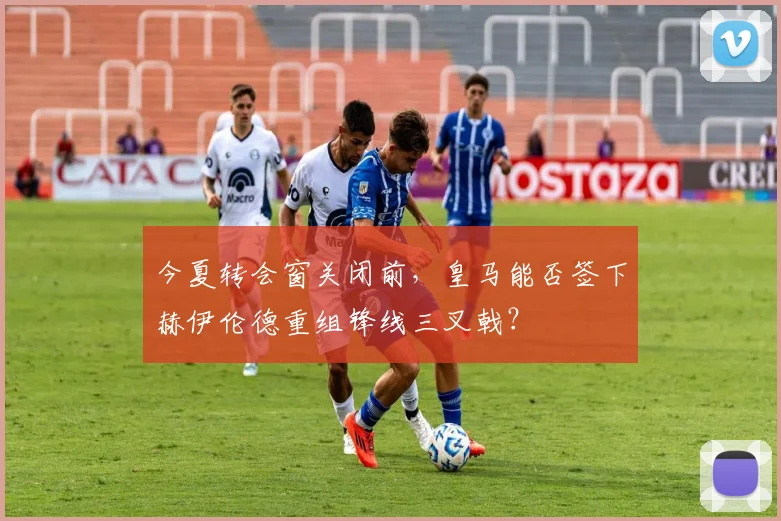 今夏转会窗关闭前，皇马能否签下赫伊伦德重组锋线三叉戟？