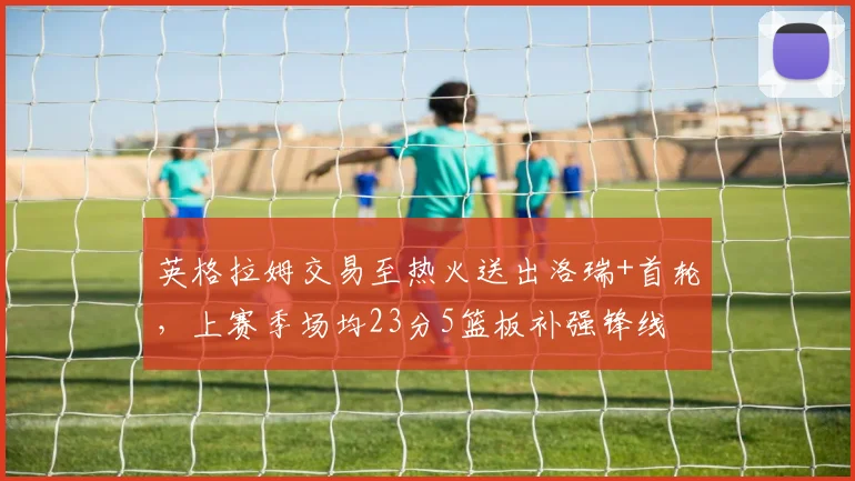 英格拉姆交易至热火送出洛瑞+首轮，上赛季场均23分5篮板补强锋线