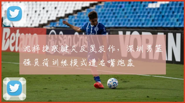 沈梓捷跟腱炎反复发作，深圳男篮强负荷训练模式遭名嘴炮轰
