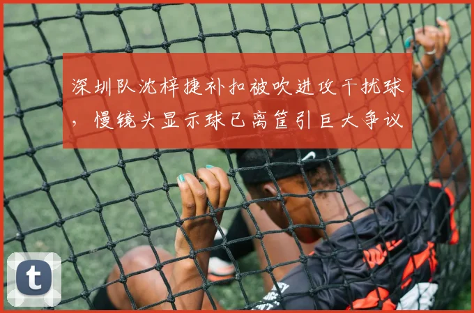 深圳队沈梓捷补扣被吹进攻干扰球，慢镜头显示球已离筐引巨大争议