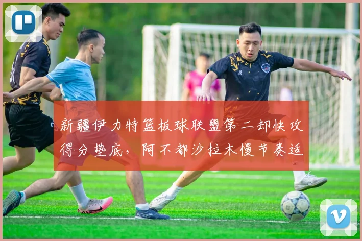 新疆伊力特篮板球联盟第二却快攻得分垫底，阿不都沙拉木慢节奏适配存疑